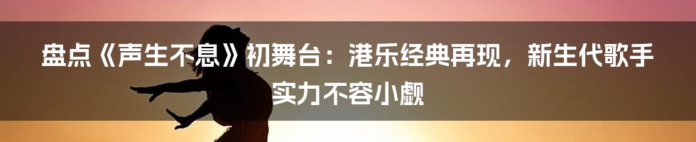 盘点《声生不息》初舞台:港乐经典再现,新生代歌手实力不容小觑
