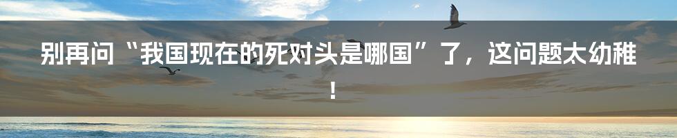 别再问“我国现在的死对头是哪国”了，这问题太幼稚！