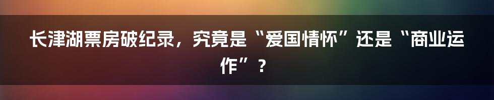 长津湖票房破纪录,究竟是“爱国情怀”还是“商业运作”?