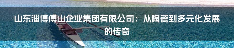 山东淄博傅山企业集团有限公司:从陶瓷到多元化发展的传奇
