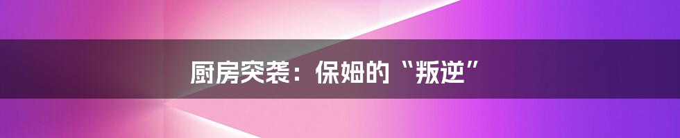 厨房突袭：保姆的“叛逆”