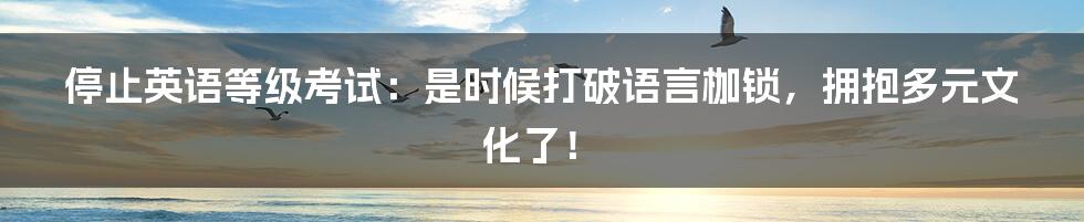 停止英语等级考试:是时候打破语言枷锁,拥抱多元文化了!