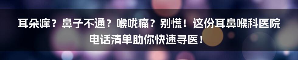 耳朵痒?鼻子不通?喉咙痛?别慌!这份耳鼻喉科医院电话清单助你快速寻医!