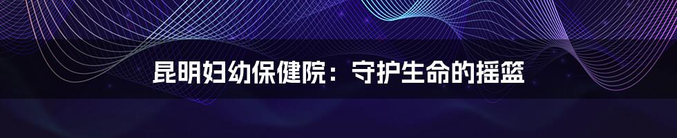 昆明妇幼保健院:守护生命的摇篮