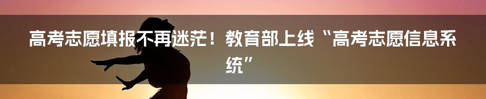 高考志愿填报不再迷茫!教育部上线“高考志愿信息系统”