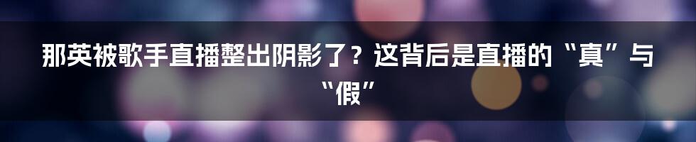 那英被歌手直播整出阴影了?这背后是直播的“真”与“假”