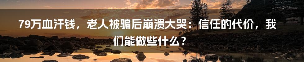 79万血汗钱,老人被骗后崩溃大哭:信任的代价,我们能做些什么?
