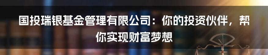 国投瑞银基金管理有限公司:你的投资伙伴,帮你实现财富梦想