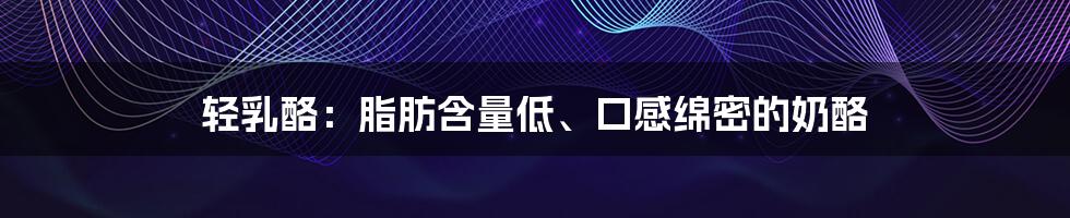 轻乳酪:脂肪含量低、口感绵密的奶酪