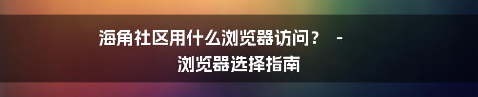 海角社区用什么浏览器访问? - 浏览器选择指南