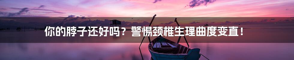 你的脖子还好吗?警惕颈椎生理曲度变直!