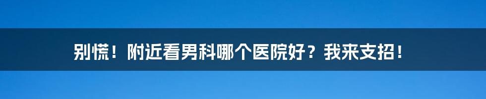 别慌!附近看男科哪个医院好?我来支招!