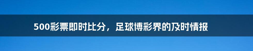 500彩票即时比分,足球博彩界的及时情报