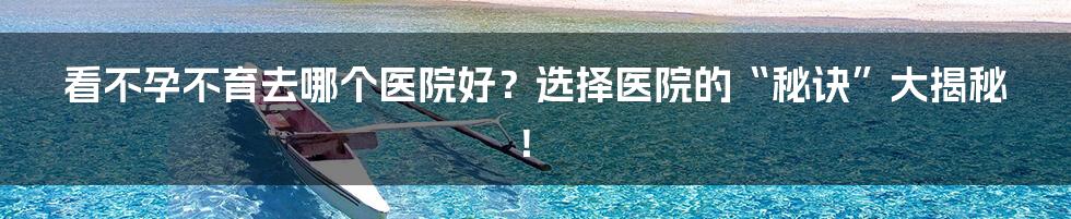 看不孕不育去哪个医院好?选择医院的“秘诀”大揭秘!