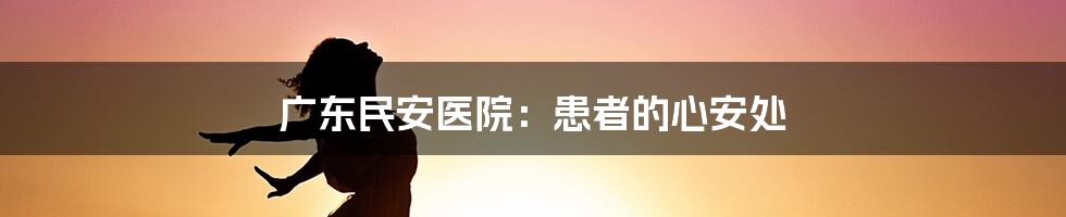 广东民安医院:患者的心安处