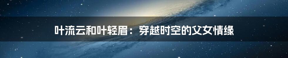 叶流云和叶轻眉:穿越时空的父女情缘