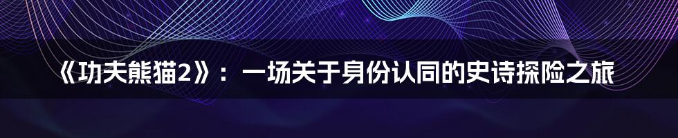《功夫熊猫2》:一场关于身份认同的史诗探险之旅