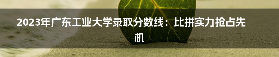 2023年广东工业大学录取分数线:比拼实力抢占先机