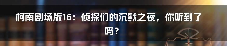 柯南剧场版16:侦探们的沉默之夜,你听到了吗?