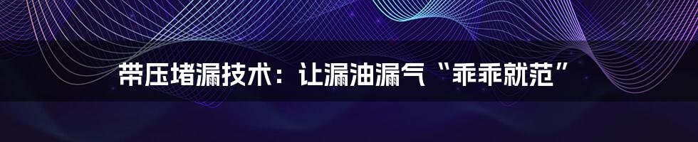 带压堵漏技术:让漏油漏气“乖乖就范”