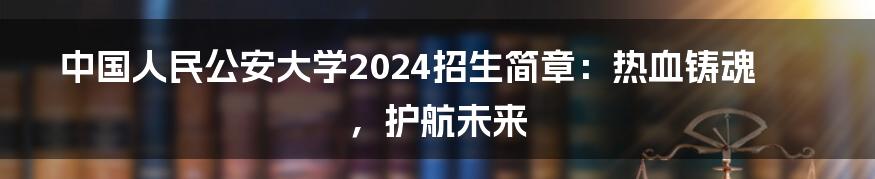 中国人民公安大学2024招生简章:热血铸魂,护航未来