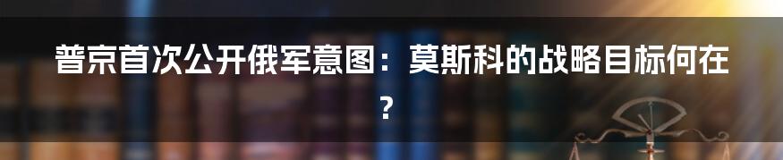 普京首次公开俄军意图:莫斯科的战略目标何在?
