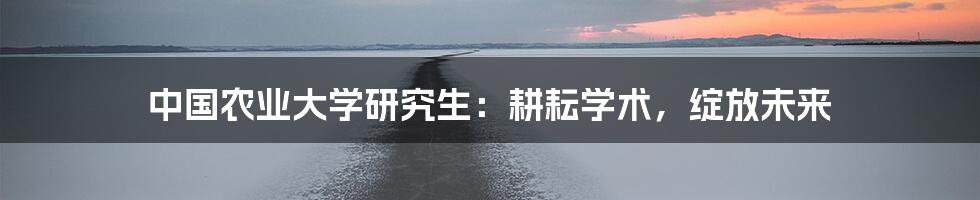 中国农业大学研究生:耕耘学术,绽放未来