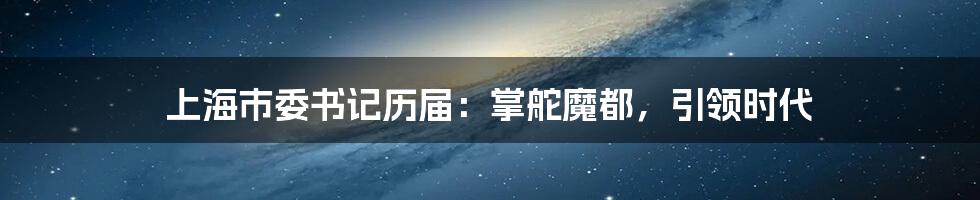 上海市委书记历届:掌舵魔都,引领时代