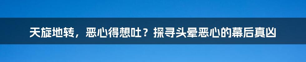 天旋地转,恶心得想吐?探寻头晕恶心的幕后真凶
