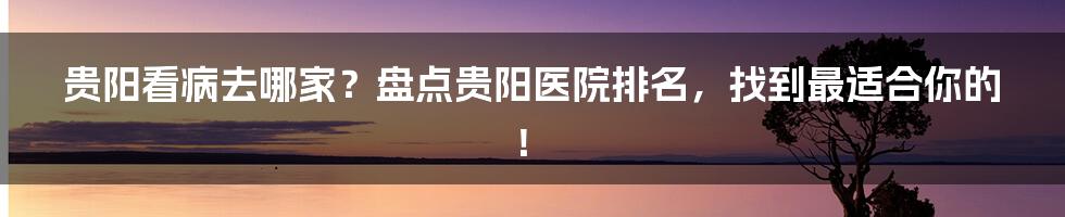 贵阳看病去哪家?盘点贵阳医院排名,找到最适合你的!