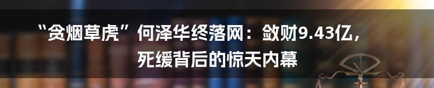 “贪烟草虎”何泽华终落网:敛财9.43亿,死缓背后的惊天内幕