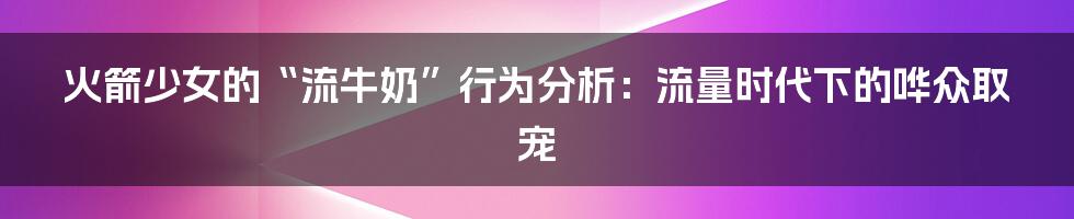 火箭少女的“流牛奶”行为分析：流量时代下的哗众取宠