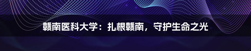 赣南医科大学:扎根赣南,守护生命之光