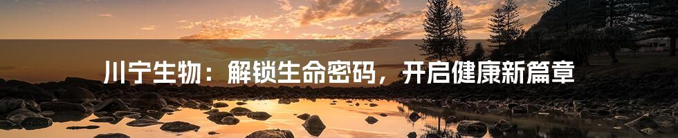 川宁生物:解锁生命密码,开启健康新篇章