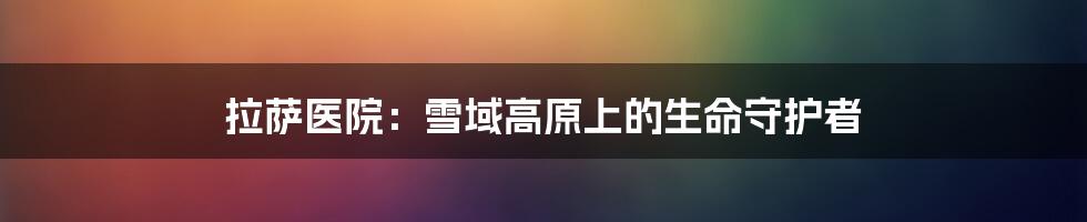 拉萨医院:雪域高原上的生命守护者