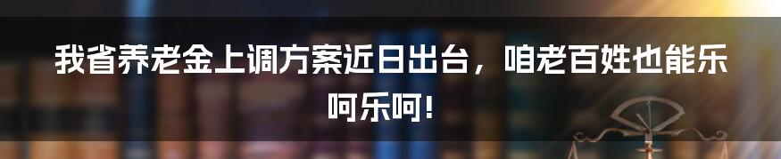 我省养老金上调方案近日出台,咱老百姓也能乐呵乐呵!