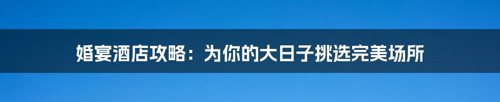 婚宴酒店攻略：为你的大日子挑选完美场所