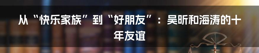 从“快乐家族”到“好朋友”:吴昕和海涛的十年友谊