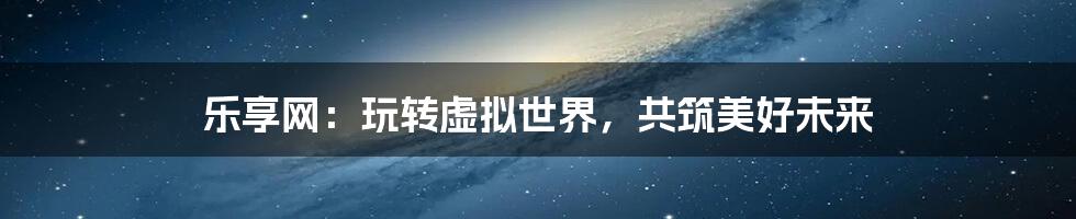 乐享网:玩转虚拟世界,共筑美好未来