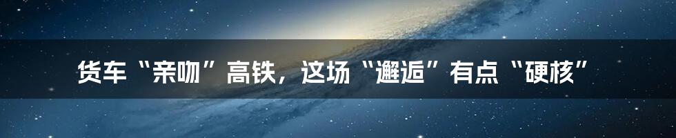 货车“亲吻”高铁,这场“邂逅”有点“硬核”