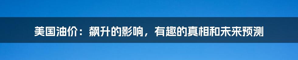 美国油价:飙升的影响,有趣的真相和未来预测