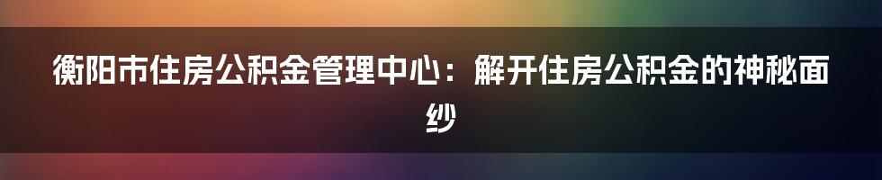 衡阳市住房公积金管理中心：解开住房公积金的神秘面纱