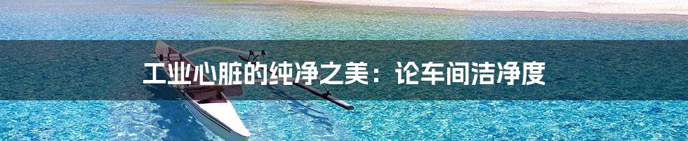 工业心脏的纯净之美:论车间洁净度