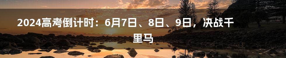 2024高考倒计时:6月7日、8日、9日,决战千里马