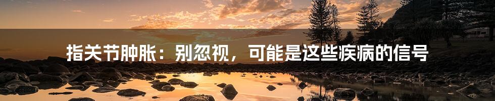 指关节肿胀:别忽视,可能是这些疾病的信号