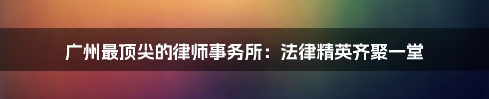 广州最顶尖的律师事务所:法律精英齐聚一堂