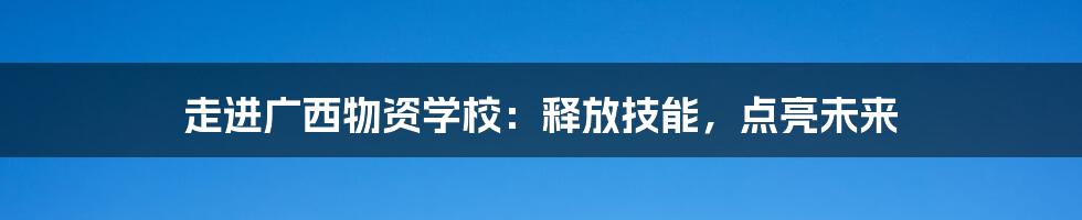 走进广西物资学校:释放技能,点亮未来
