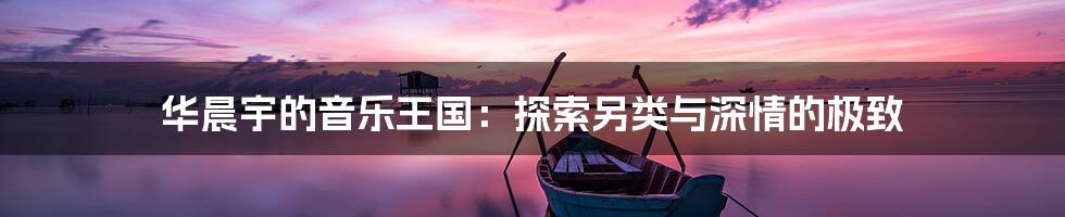华晨宇的音乐王国:探索另类与深情的极致