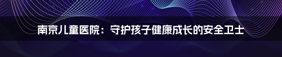 南京儿童医院:守护孩子健康成长的安全卫士