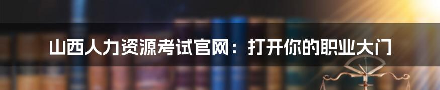 山西人力资源考试官网:打开你的职业大门
